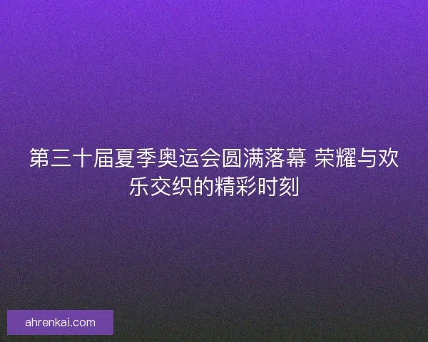 第三十届夏季奥运会圆满落幕 荣耀与欢乐交织的精彩时刻