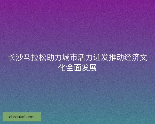 长沙马拉松助力城市活力迸发推动经济文化全面发展