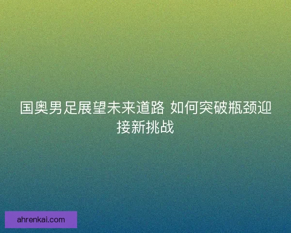 国奥男足展望未来道路 如何突破瓶颈迎接新挑战