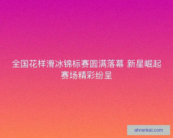 全国花样滑冰锦标赛圆满落幕 新星崛起赛场精彩纷呈