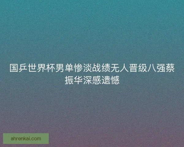 国乒世界杯男单惨淡战绩无人晋级八强蔡振华深感遗憾