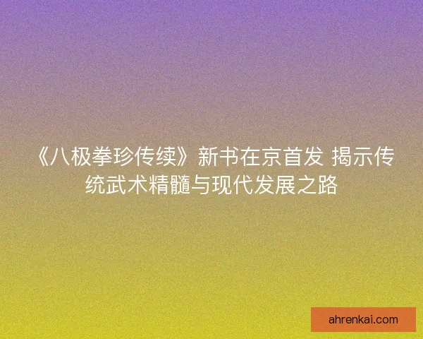 《八极拳珍传续》新书在京首发 揭示传统武术精髓与现代发展之路