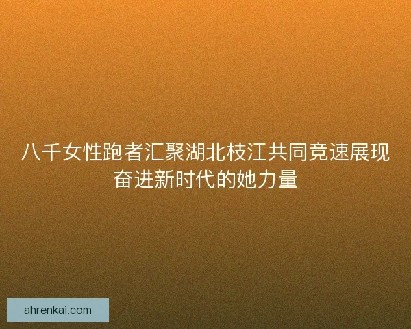 八千女性跑者汇聚湖北枝江共同竞速展现奋进新时代的她力量