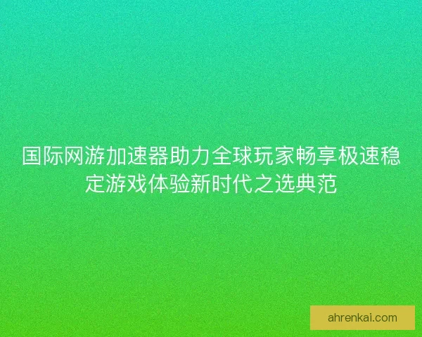 国际网游加速器助力全球玩家畅享极速稳定游戏体验新时代之选典范