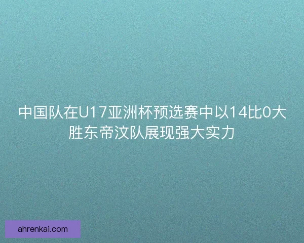中国队在U17亚洲杯预选赛中以14比0大胜东帝汶队展现强大实力